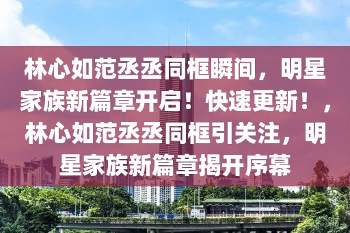林心如范丞丞同框瞬間，明星家族新篇章開啟！快速更新！，林心如范丞丞同框引關注，明星家族新篇章揭開序幕