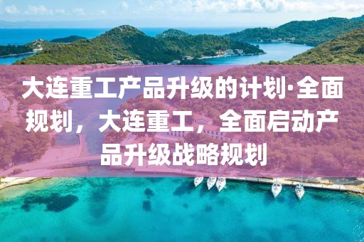 大連重工產(chǎn)品升級的計(jì)劃·全面規(guī)劃，大連重工，全面啟動產(chǎn)品升級戰(zhàn)略規(guī)劃