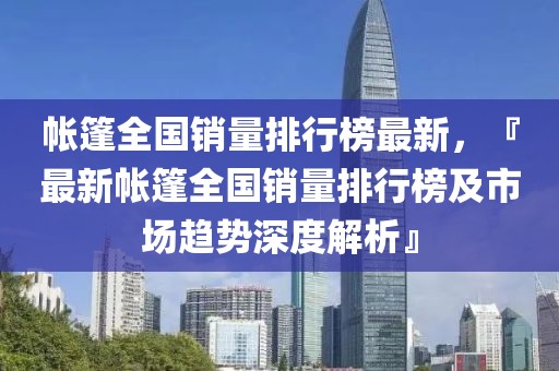 帳篷全國銷量排行榜最新，『最新帳篷全國銷量排行榜及市場趨勢深度解析』