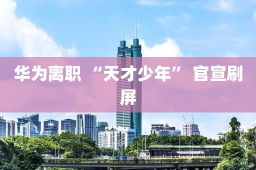 華為離職 “天才少年” 官宣刷屏