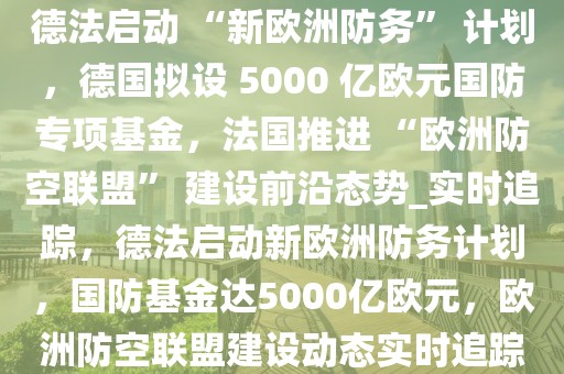 德法啟動(dòng) “新歐洲防務(wù)” 計(jì)劃，德國擬設(shè) 5000 億歐元國防專項(xiàng)基金，法國推進(jìn) “歐洲防空聯(lián)盟” 建設(shè)前沿態(tài)勢_實(shí)時(shí)追蹤，德法啟動(dòng)新歐洲防務(wù)計(jì)劃，國防基金達(dá)5000億歐元，歐洲防空聯(lián)盟建設(shè)動(dòng)態(tài)實(shí)時(shí)追蹤