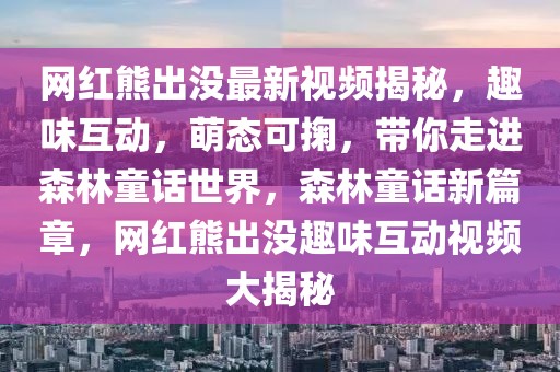 網(wǎng)紅熊出沒最新視頻揭秘，趣味互動，萌態(tài)可掬，帶你走進森林童話世界，森林童話新篇章，網(wǎng)紅熊出沒趣味互動視頻大揭秘