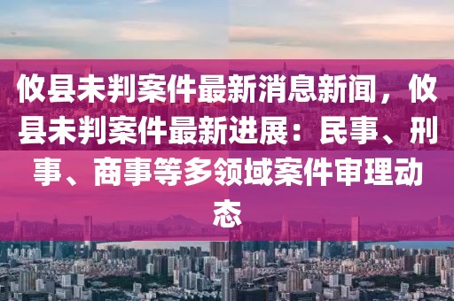 攸縣未判案件最新消息新聞，攸縣未判案件最新進展：民事、刑事、商事等多領(lǐng)域案件審理動態(tài)