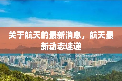 關(guān)于航天的最新消息，航天最新動(dòng)態(tài)速遞