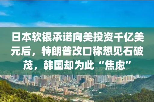 日本軟銀承諾向美投資千億美元后，特朗普改口稱想見石破茂，韓國卻為此“焦慮”
