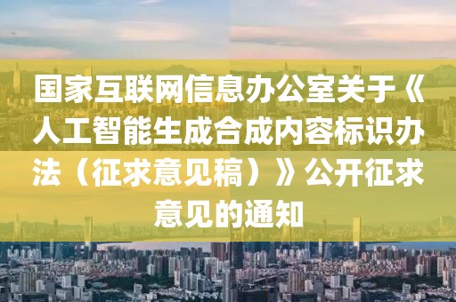 國(guó)家互聯(lián)網(wǎng)信息辦公室關(guān)于《人工智能生成合成內(nèi)容標(biāo)識(shí)辦法（征求意見稿）》公開征求意見的通知