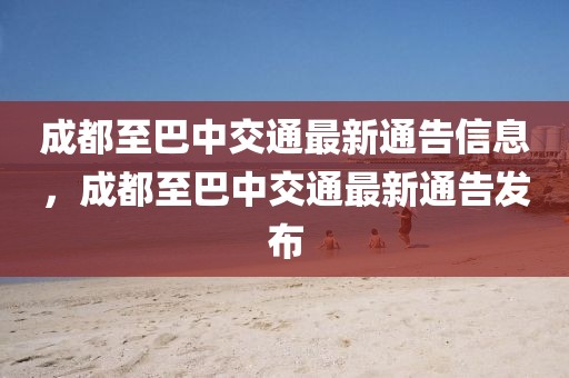 成都至巴中交通最新通告信息，成都至巴中交通最新通告發(fā)布