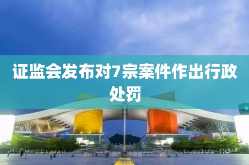證監(jiān)會(huì)發(fā)布對(duì)7宗案件作出行政處罰