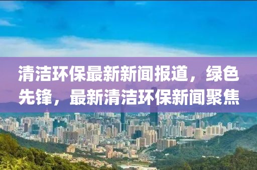 清潔環(huán)保最新新聞報道，綠色先鋒，最新清潔環(huán)保新聞聚焦