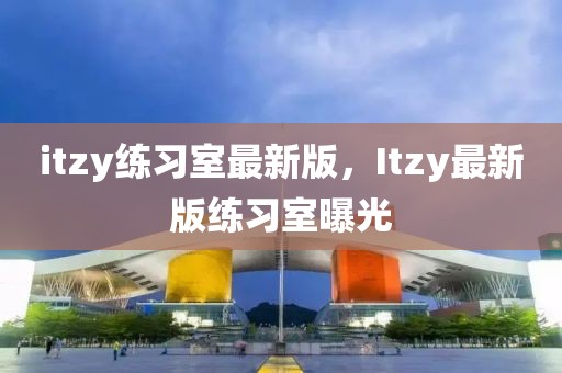 itzy練習(xí)室最新版，Itzy最新版練習(xí)室曝光