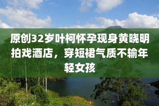 原創(chuàng)32歲葉柯懷孕現(xiàn)身黃曉明拍戲酒店，穿短裙氣質(zhì)不輸年輕女孩