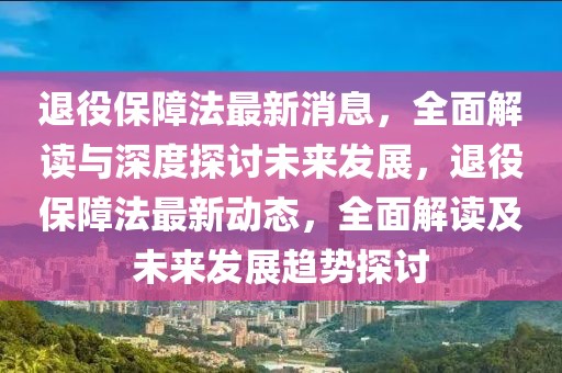 退役保障法最新消息，全面解讀與深度探討未來發(fā)展，退役保障法最新動(dòng)態(tài)，全面解讀及未來發(fā)展趨勢探討