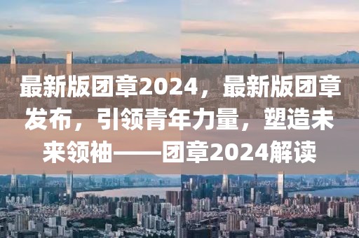 最新版團(tuán)章2024，最新版團(tuán)章發(fā)布，引領(lǐng)青年力量，塑造未來(lái)領(lǐng)袖——團(tuán)章2024解讀