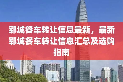 鄆城餐車轉(zhuǎn)讓信息最新，最新鄆城餐車轉(zhuǎn)讓信息匯總及選購(gòu)指南
