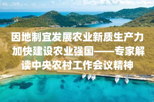因地制宜發(fā)展農業(yè)新質生產力 加快建設農業(yè)強國——專家解讀中央農村工作會議精神