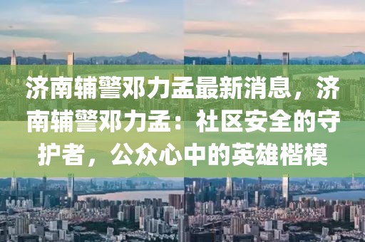 濟南輔警鄧力孟最新消息，濟南輔警鄧力孟：社區(qū)安全的守護者，公眾心中的英雄楷模