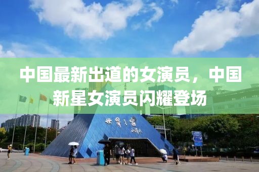 中國最新出道的女演員，中國新星女演員閃耀登場