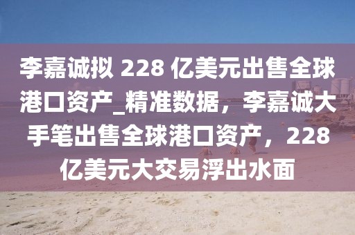 李嘉誠擬 228 億美元出售全球港口資產(chǎn)_精準(zhǔn)數(shù)據(jù)，李嘉誠大手筆出售全球港口資產(chǎn)，228億美元大交易浮出水面