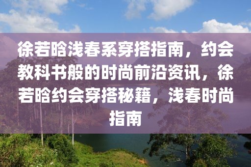 徐若晗淺春系穿搭指南，約會(huì)教科書般的時(shí)尚前沿資訊，徐若晗約會(huì)穿搭秘籍，淺春時(shí)尚指南