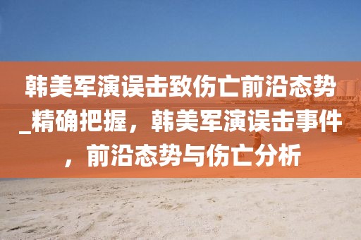 韓美軍演誤擊致傷亡前沿態(tài)勢_精確把握，韓美軍演誤擊事件，前沿態(tài)勢與傷亡分析