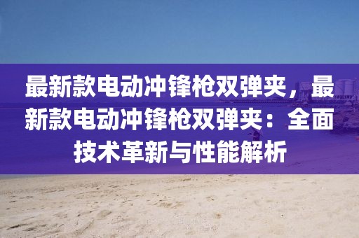 最新款電動(dòng)沖鋒槍雙彈夾，最新款電動(dòng)沖鋒槍雙彈夾：全面技術(shù)革新與性能解析