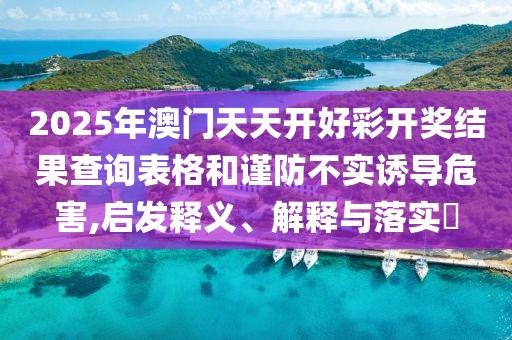 2025年澳門天天開好彩開獎結(jié)果查詢表格和謹防不實誘導(dǎo)危害,啟發(fā)釋義、解釋與落實?