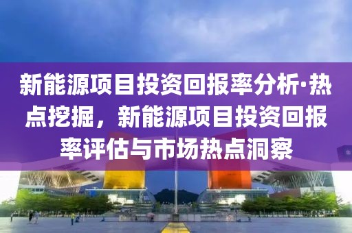 新能源項目投資回報率分析·熱點挖掘，新能源項目投資回報率評估與市場熱點洞察