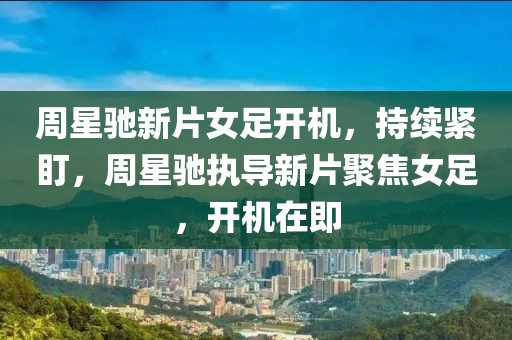 周星馳新片女足開機(jī)，持續(xù)緊盯，周星馳執(zhí)導(dǎo)新片聚焦女足，開機(jī)在即