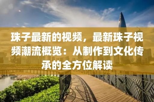 珠子最新的視頻，最新珠子視頻潮流概覽：從制作到文化傳承的全方位解讀