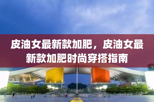 皮油女最新款加肥，皮油女最新款加肥時尚穿搭指南