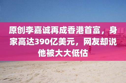 原創(chuàng)李嘉誠再成香港首富，身家高達(dá)390億美元，網(wǎng)友卻說他被大大低估