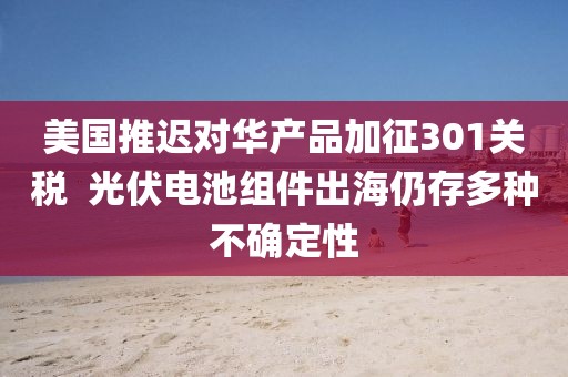 美國(guó)推遲對(duì)華產(chǎn)品加征301關(guān)稅  光伏電池組件出海仍存多種不確定性