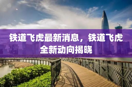 鐵道飛虎最新消息，鐵道飛虎全新動(dòng)向揭曉