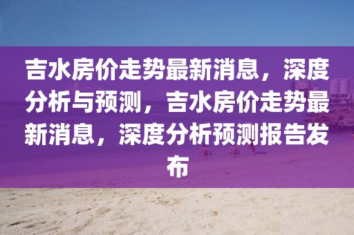 吉水房價走勢最新消息，深度分析與預測，吉水房價走勢最新消息，深度分析預測報告發(fā)布