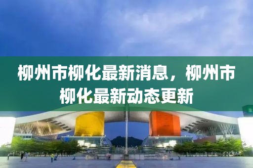 柳州市柳化最新消息，柳州市柳化最新動態(tài)更新