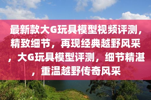 最新款大G玩具模型視頻評(píng)測(cè)，精致細(xì)節(jié)，再現(xiàn)經(jīng)典越野風(fēng)采，大G玩具模型評(píng)測(cè)，細(xì)節(jié)精湛，重溫越野傳奇風(fēng)采