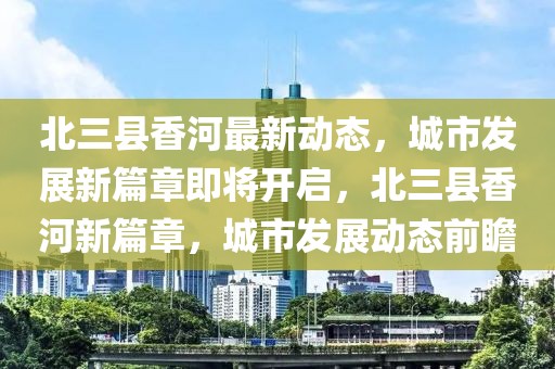 北三縣香河最新動態(tài)，城市發(fā)展新篇章即將開啟，北三縣香河新篇章，城市發(fā)展動態(tài)前瞻