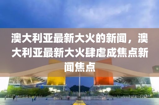 澳大利亞最新大火的新聞，澳大利亞最新大火肆虐成焦點(diǎn)新聞焦點(diǎn)