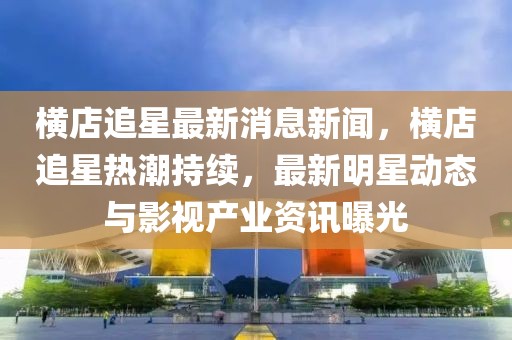 橫店追星最新消息新聞，橫店追星熱潮持續(xù)，最新明星動態(tài)與影視產業(yè)資訊曝光