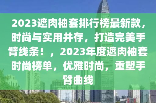 2023遮肉袖套排行榜最新款，時尚與實(shí)用并存，打造完美手臂線條！，2023年度遮肉袖套時尚榜單，優(yōu)雅時尚，重塑手臂曲線