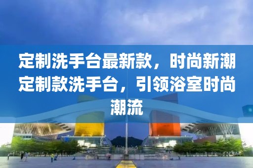 定制洗手臺(tái)最新款，時(shí)尚新潮定制款洗手臺(tái)，引領(lǐng)浴室時(shí)尚潮流