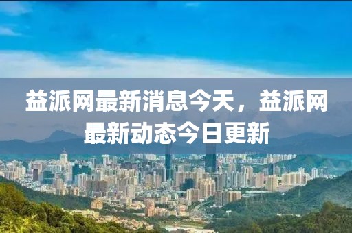 益派網(wǎng)最新消息今天，益派網(wǎng)最新動態(tài)今日更新