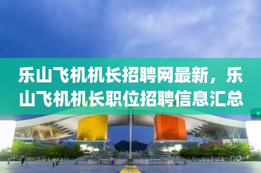 樂(lè)山飛機(jī)機(jī)長(zhǎng)招聘網(wǎng)最新，樂(lè)山飛機(jī)機(jī)長(zhǎng)職位招聘信息匯總