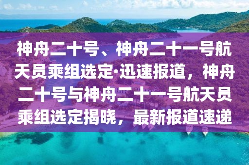 神舟二十號(hào)、神舟二十一號(hào)航天員乘組選定·迅速報(bào)道，神舟二十號(hào)與神舟二十一號(hào)航天員乘組選定揭曉，最新報(bào)道速遞
