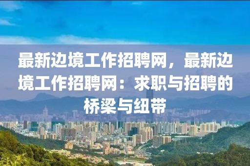 最新邊境工作招聘網(wǎng)，最新邊境工作招聘網(wǎng)：求職與招聘的橋梁與紐帶