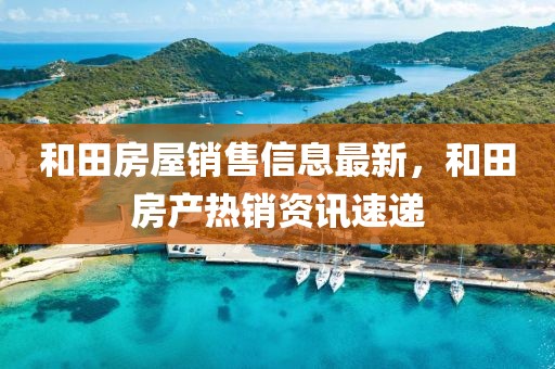 和田房屋銷售信息最新，和田房產(chǎn)熱銷資訊速遞