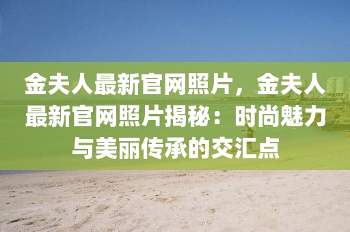 金夫人最新官網(wǎng)照片，金夫人最新官網(wǎng)照片揭秘：時(shí)尚魅力與美麗傳承的交匯點(diǎn)