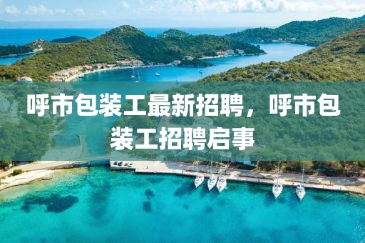 呼市包裝工最新招聘，呼市包裝工招聘啟事