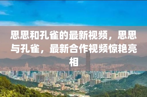 思思和孔雀的最新視頻，思思與孔雀，最新合作視頻驚艷亮相