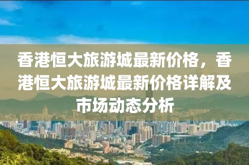 香港恒大旅游城最新價格，香港恒大旅游城最新價格詳解及市場動態(tài)分析